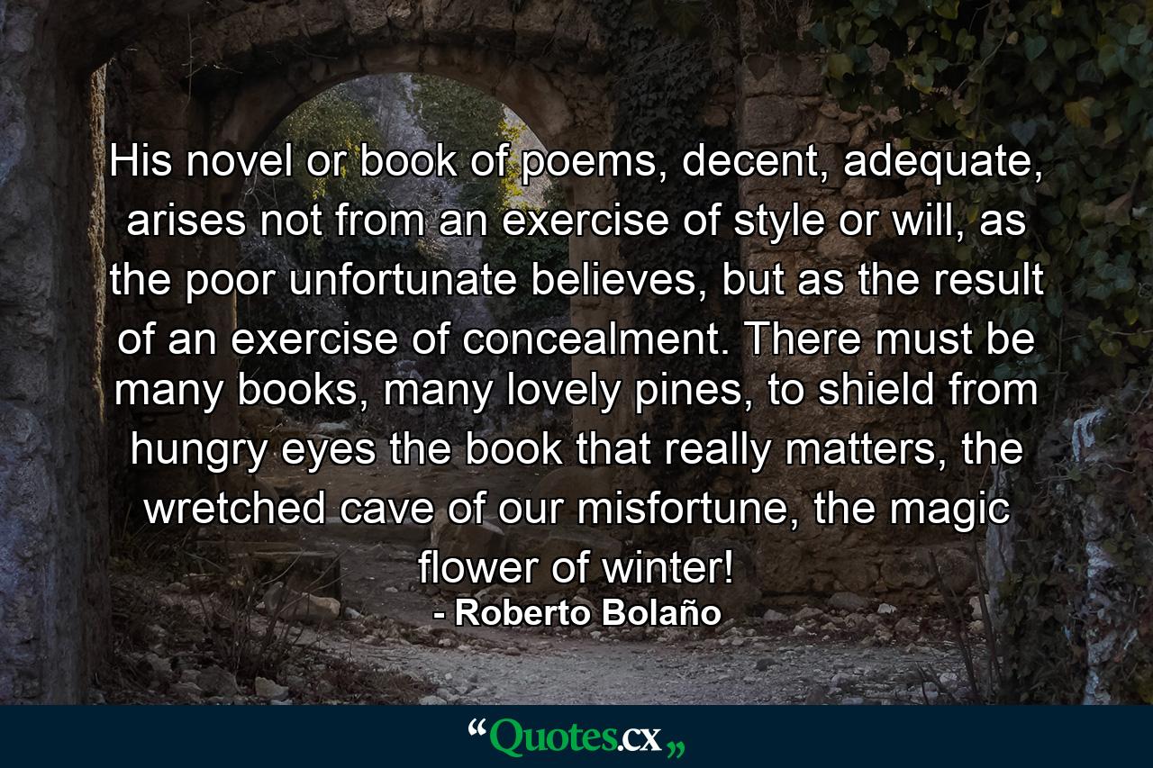 His novel or book of poems, decent, adequate, arises not from an exercise of style or will, as the poor unfortunate believes, but as the result of an exercise of concealment. There must be many books, many lovely pines, to shield from hungry eyes the book that really matters, the wretched cave of our misfortune, the magic flower of winter! - Quote by Roberto Bolaño