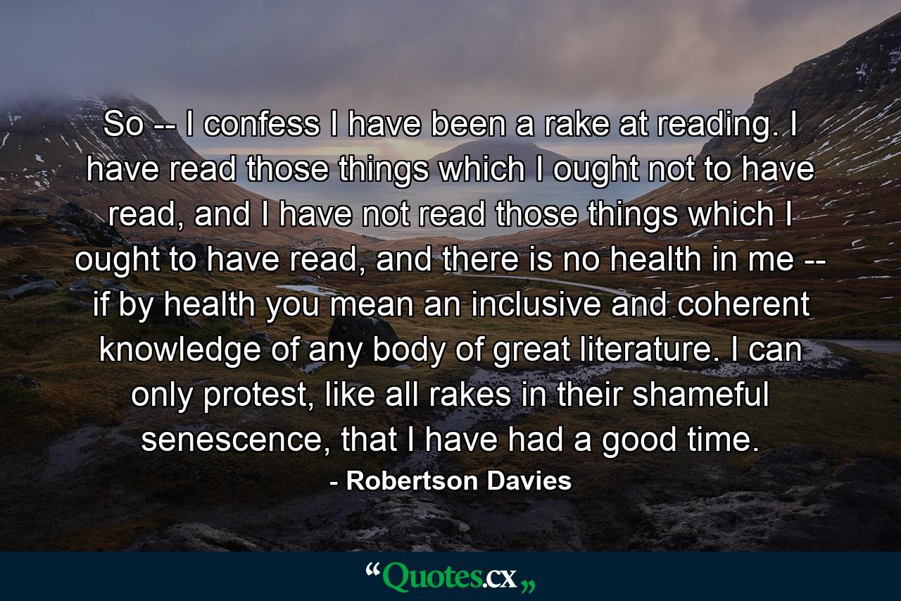 So -- I confess I have been a rake at reading. I have read those things which I ought not to have read, and I have not read those things which I ought to have read, and there is no health in me -- if by health you mean an inclusive and coherent knowledge of any body of great literature. I can only protest, like all rakes in their shameful senescence, that I have had a good time. - Quote by Robertson Davies