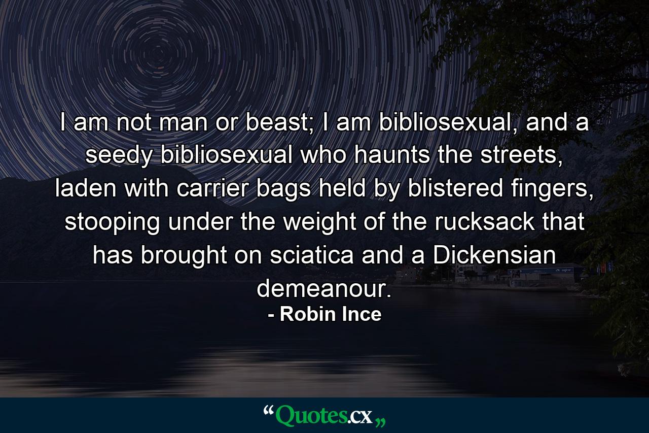 I am not man or beast; I am bibliosexual, and a seedy bibliosexual who haunts the streets, laden with carrier bags held by blistered fingers, stooping under the weight of the rucksack that has brought on sciatica and a Dickensian demeanour. - Quote by Robin Ince