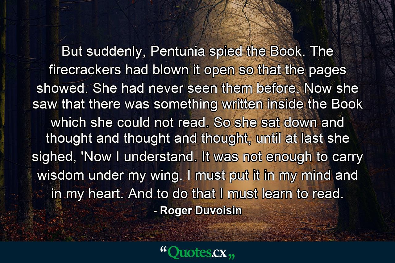 But suddenly, Pentunia spied the Book. The firecrackers had blown it open so that the pages showed. She had never seen them before. Now she saw that there was something written inside the Book which she could not read. So she sat down and thought and thought and thought, until at last she sighed, 'Now I understand. It was not enough to carry wisdom under my wing. I must put it in my mind and in my heart. And to do that I must learn to read. - Quote by Roger Duvoisin