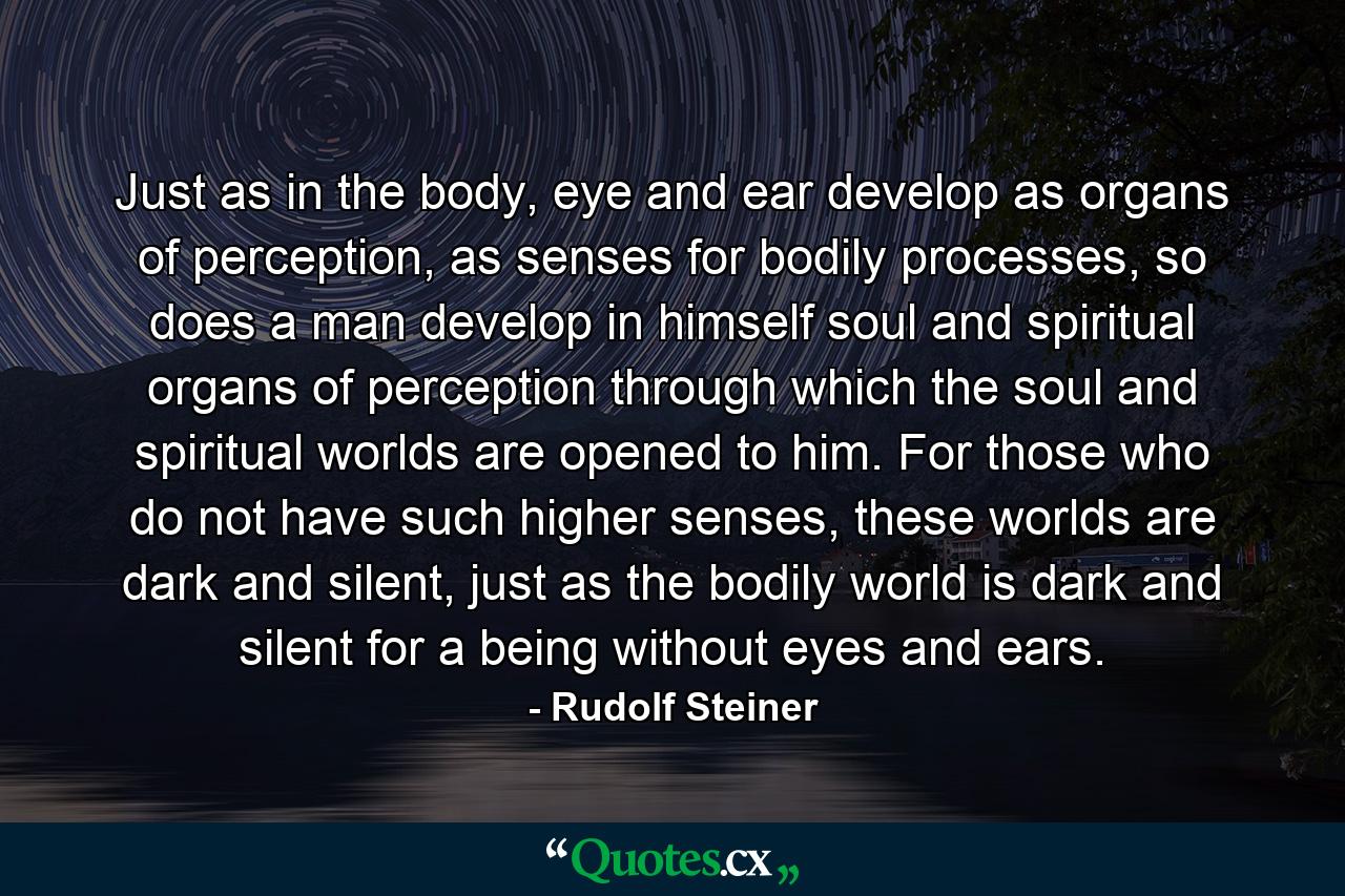 Just as in the body, eye and ear develop as organs of perception, as senses for bodily processes, so does a man develop in himself soul and spiritual organs of perception through which the soul and spiritual worlds are opened to him. For those who do not have such higher senses, these worlds are dark and silent, just as the bodily world is dark and silent for a being without eyes and ears. - Quote by Rudolf Steiner