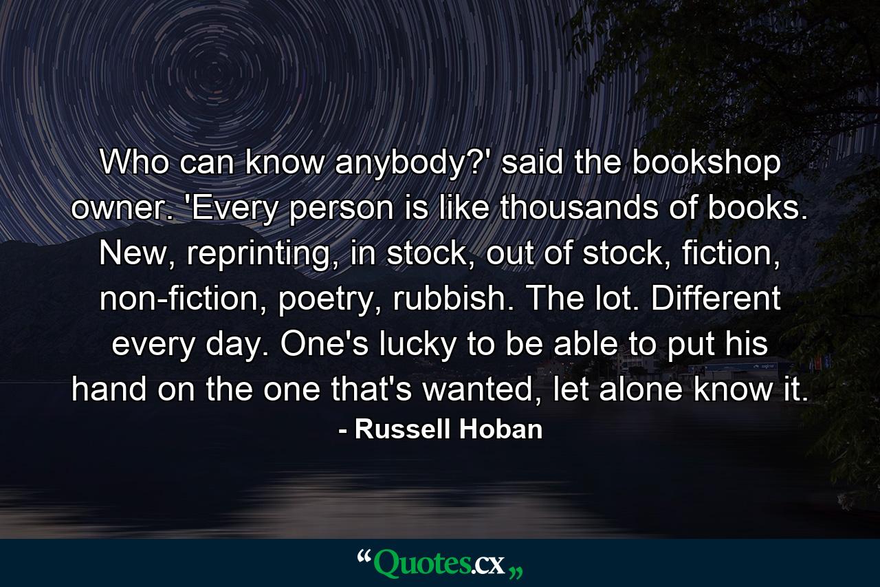 Who can know anybody?' said the bookshop owner. 'Every person is like thousands of books. New, reprinting, in stock, out of stock, fiction, non-fiction, poetry, rubbish. The lot. Different every day. One's lucky to be able to put his hand on the one that's wanted, let alone know it. - Quote by Russell Hoban