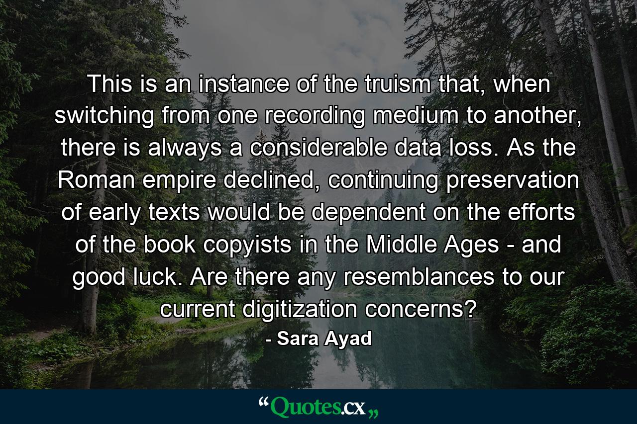 This is an instance of the truism that, when switching from one recording medium to another, there is always a considerable data loss. As the Roman empire declined, continuing preservation of early texts would be dependent on the efforts of the book copyists in the Middle Ages - and good luck. Are there any resemblances to our current digitization concerns? - Quote by Sara Ayad