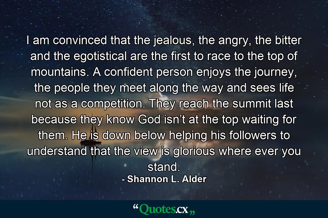 I am convinced that the jealous, the angry, the bitter and the egotistical are the first to race to the top of mountains. A confident person enjoys the journey, the people they meet along the way and sees life not as a competition. They reach the summit last because they know God isn’t at the top waiting for them. He is down below helping his followers to understand that the view is glorious where ever you stand. - Quote by Shannon L. Alder