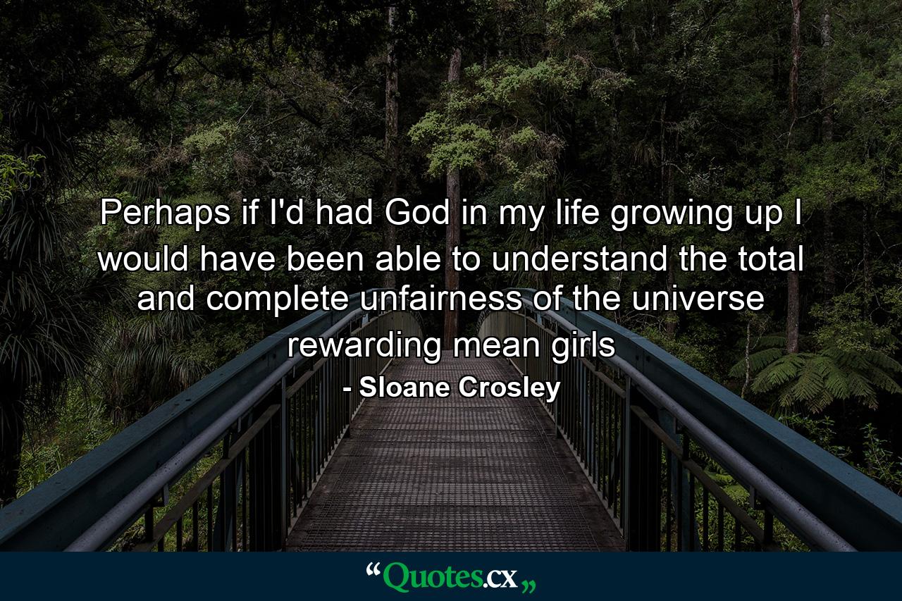 Perhaps if I'd had God in my life growing up I would have been able to understand the total and complete unfairness of the universe rewarding mean girls - Quote by Sloane Crosley