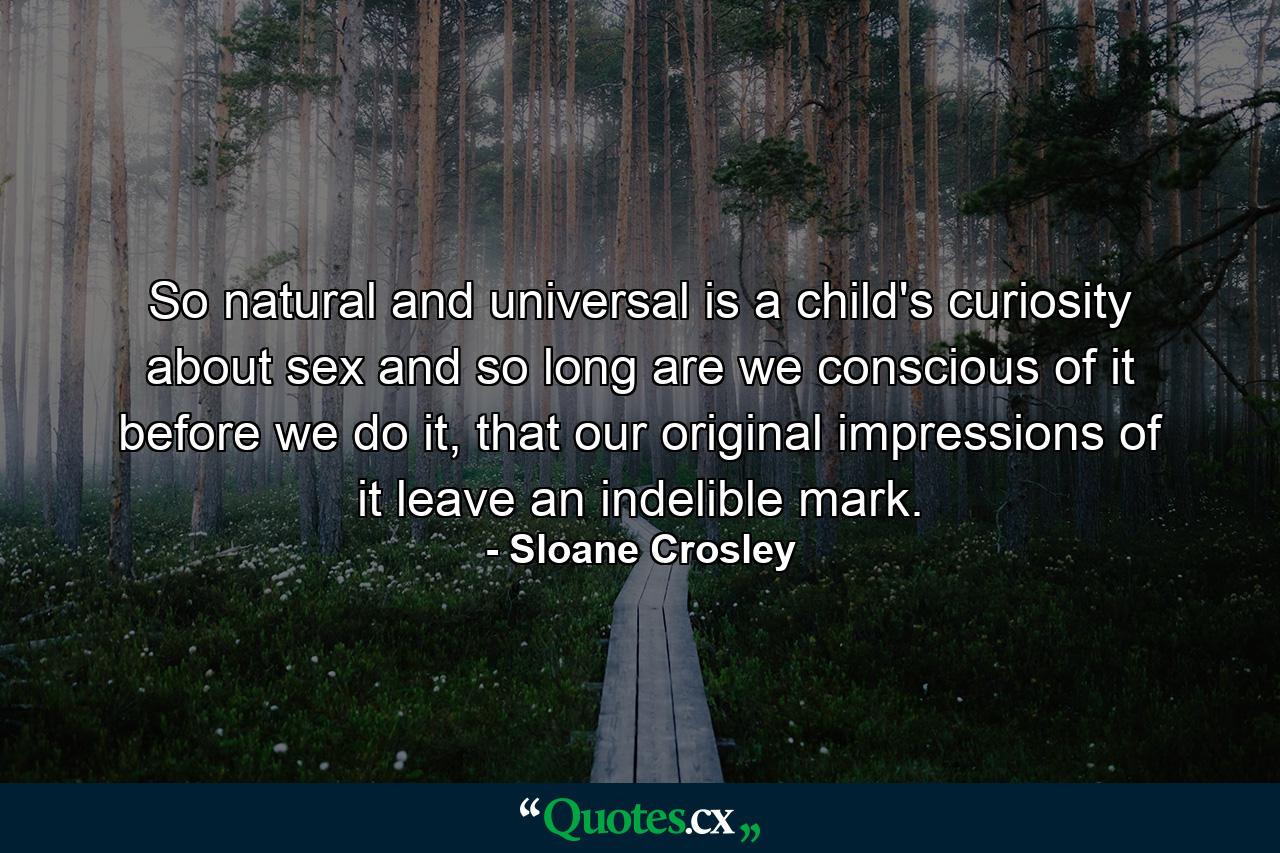 So natural and universal is a child's curiosity about sex and so long are we conscious of it before we do it, that our original impressions of it leave an indelible mark. - Quote by Sloane Crosley