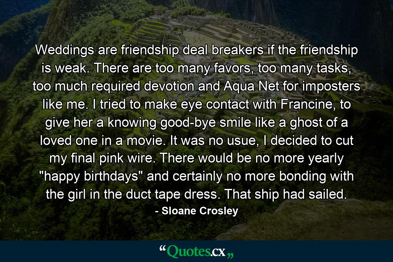 Weddings are friendship deal breakers if the friendship is weak. There are too many favors, too many tasks, too much required devotion and Aqua Net for imposters like me. I tried to make eye contact with Francine, to give her a knowing good-bye smile like a ghost of a loved one in a movie. It was no usue, I decided to cut my final pink wire. There would be no more yearly 