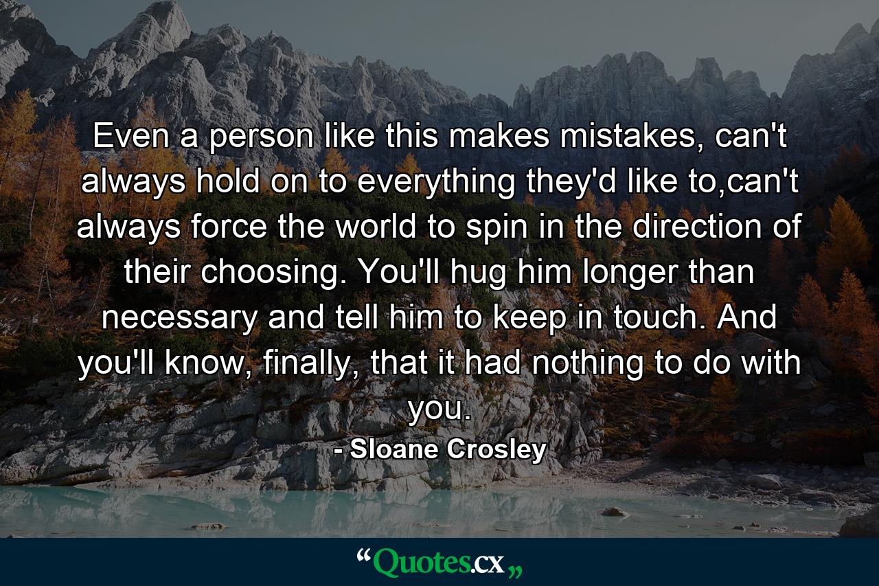 Even a person like this makes mistakes, can't always hold on to everything they'd like to,can't always force the world to spin in the direction of their choosing. You'll hug him longer than necessary and tell him to keep in touch. And you'll know, finally, that it had nothing to do with you. - Quote by Sloane Crosley