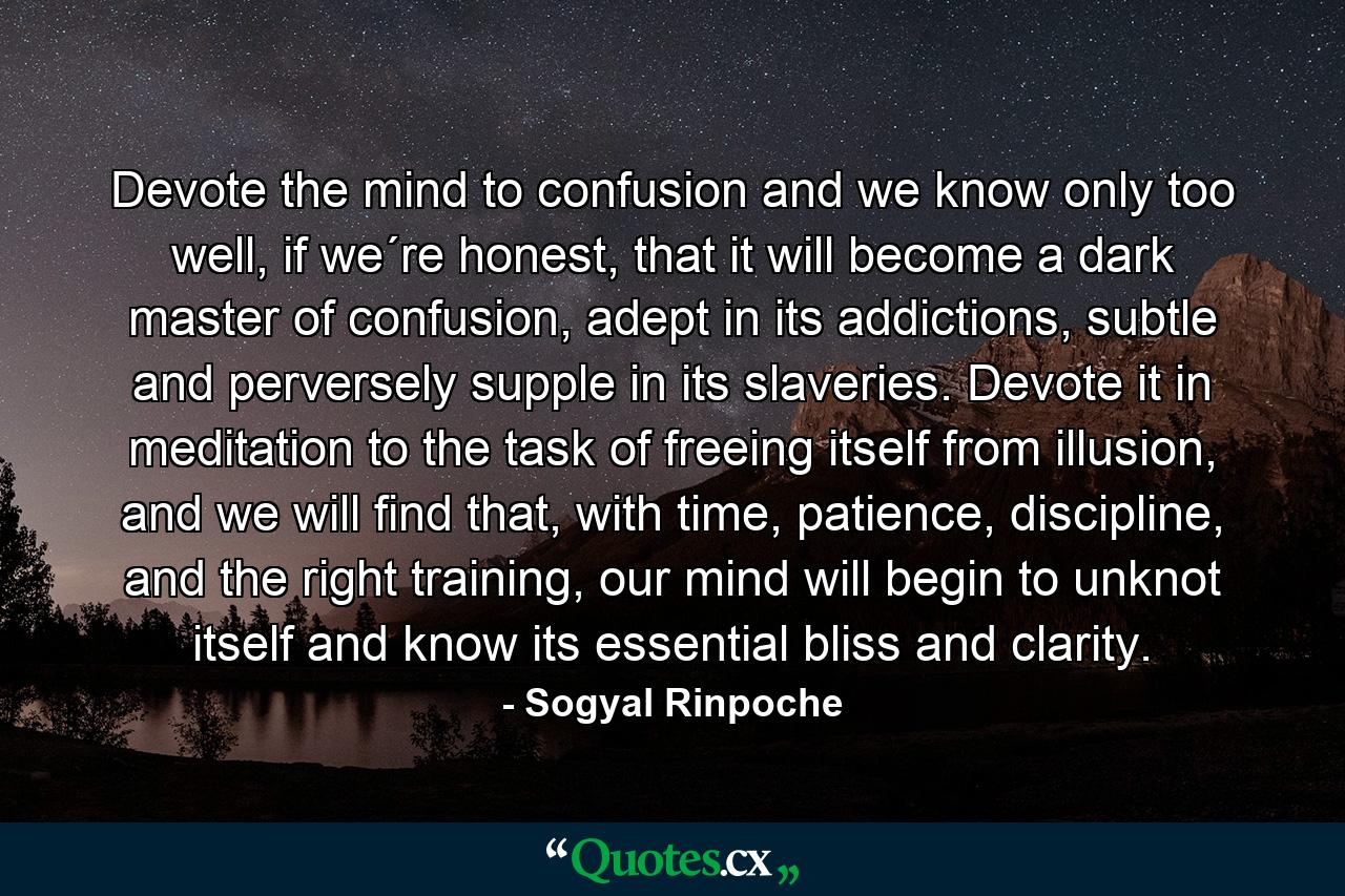 Devote the mind to confusion and we know only too well, if we´re honest, that it will become a dark master of confusion, adept in its addictions, subtle and perversely supple in its slaveries. Devote it in meditation to the task of freeing itself from illusion, and we will find that, with time, patience, discipline, and the right training, our mind will begin to unknot itself and know its essential bliss and clarity. - Quote by Sogyal Rinpoche