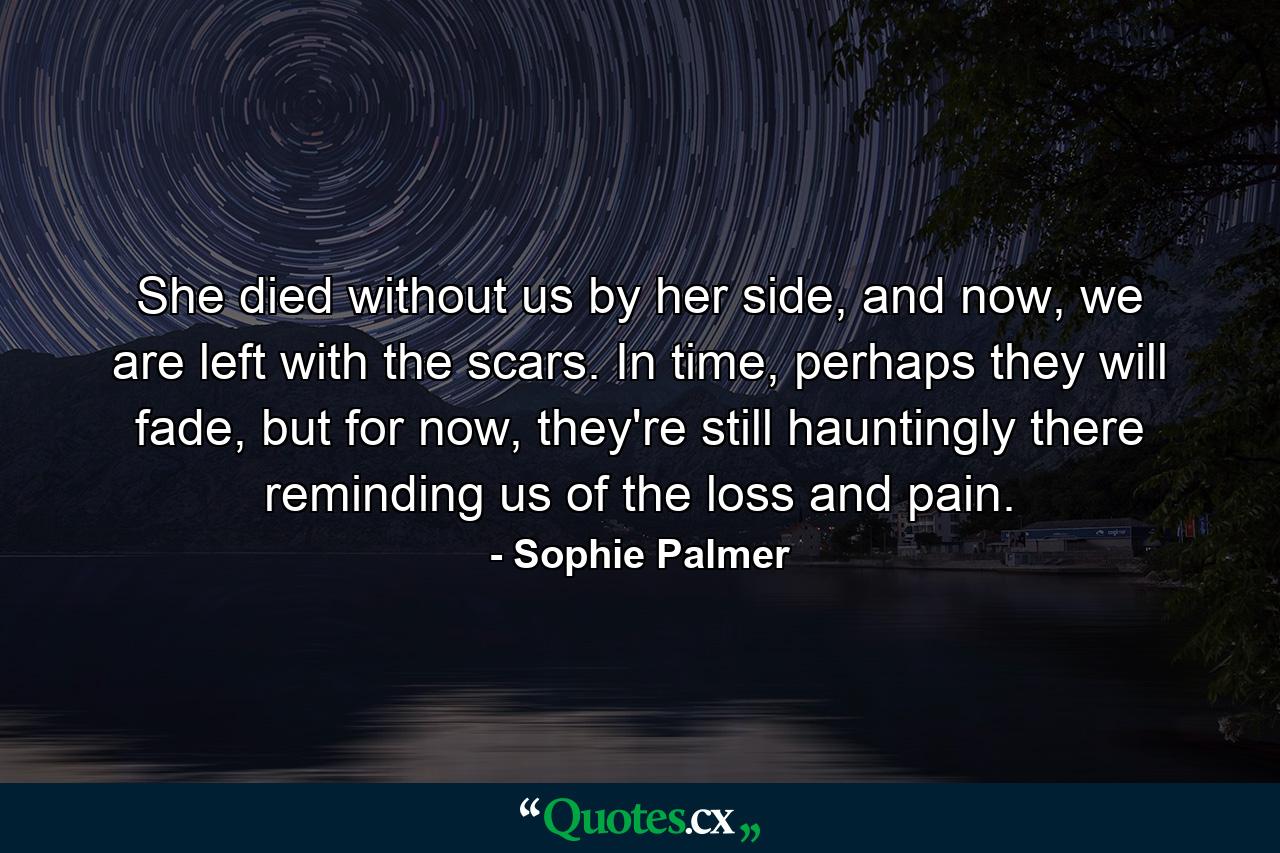 She died without us by her side, and now, we are left with the scars. In time, perhaps they will fade, but for now, they're still hauntingly there reminding us of the loss and pain. - Quote by Sophie Palmer