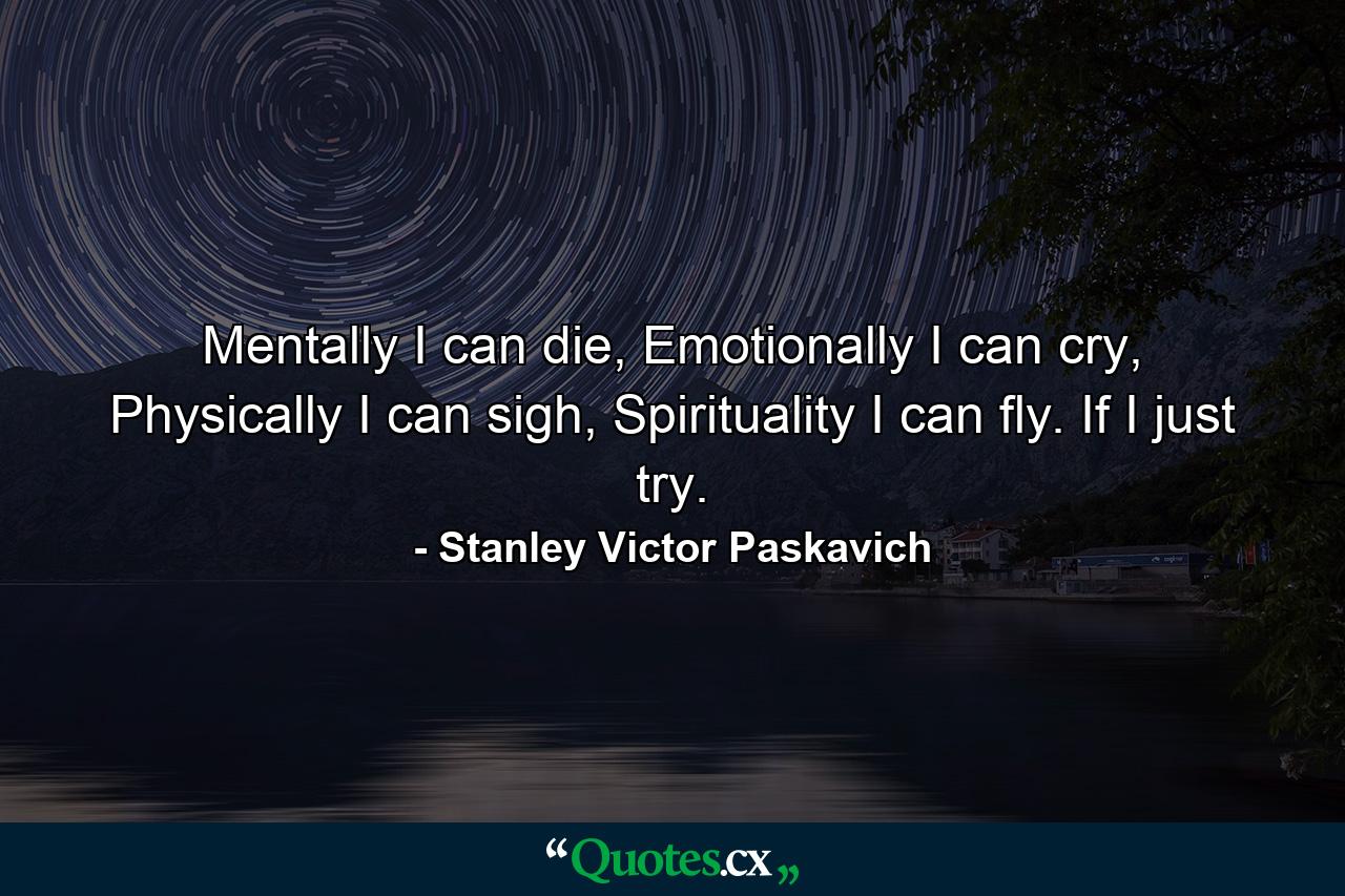 Mentally I can die, Emotionally I can cry, Physically I can sigh, Spirituality I can fly. If I just try. - Quote by Stanley Victor Paskavich