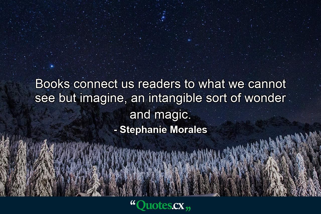 Books connect us readers to what we cannot see but imagine, an intangible sort of wonder and magic. - Quote by Stephanie Morales