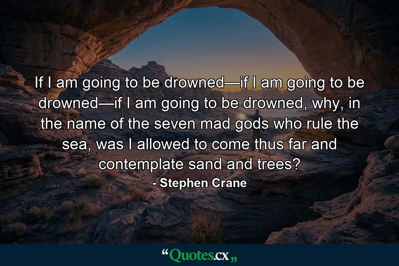 If I am going to be drowned—if I am going to be drowned—if I am going to be drowned, why, in the name of the seven mad gods who rule the sea, was I allowed to come thus far and contemplate sand and trees? - Quote by Stephen Crane