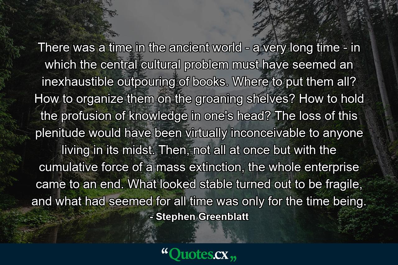 There was a time in the ancient world - a very long time - in which the central cultural problem must have seemed an inexhaustible outpouring of books. Where to put them all? How to organize them on the groaning shelves? How to hold the profusion of knowledge in one's head? The loss of this plenitude would have been virtually inconceivable to anyone living in its midst. Then, not all at once but with the cumulative force of a mass extinction, the whole enterprise came to an end. What looked stable turned out to be fragile, and what had seemed for all time was only for the time being. - Quote by Stephen Greenblatt