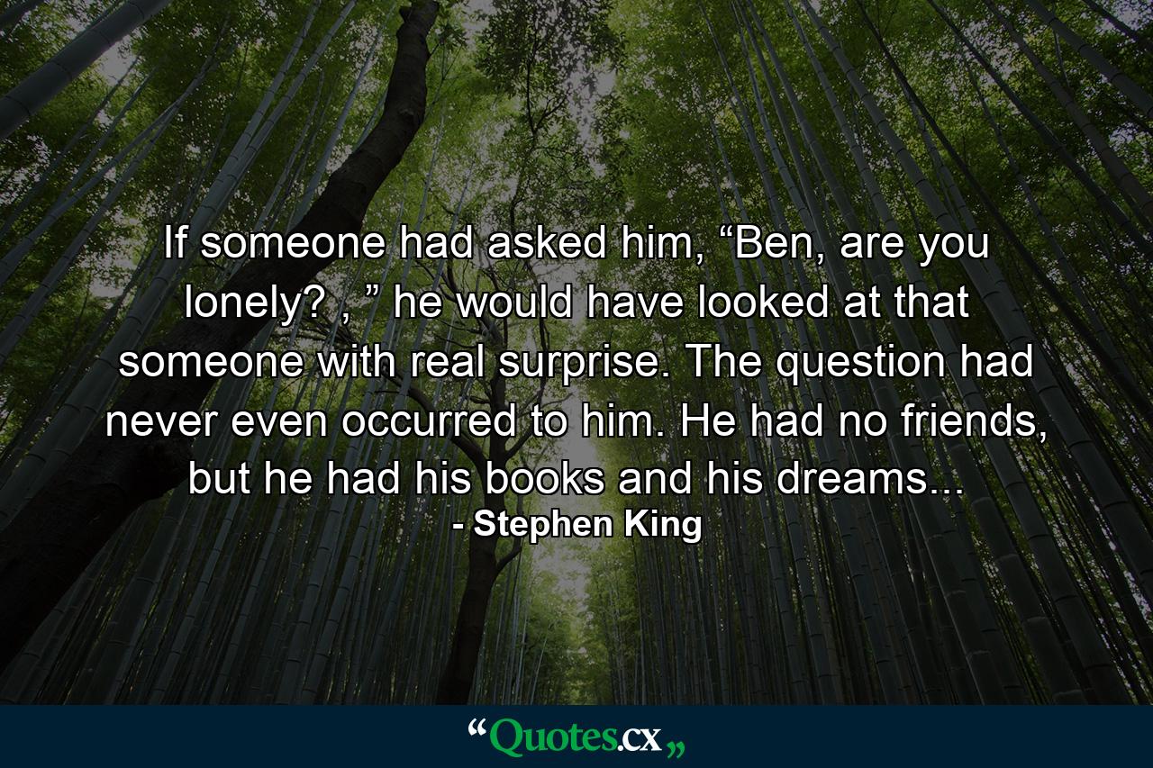 If someone had asked him, “Ben, are you lonely? , ” he would have looked at that someone with real surprise. The question had never even occurred to him. He had no friends, but he had his books and his dreams... - Quote by Stephen King