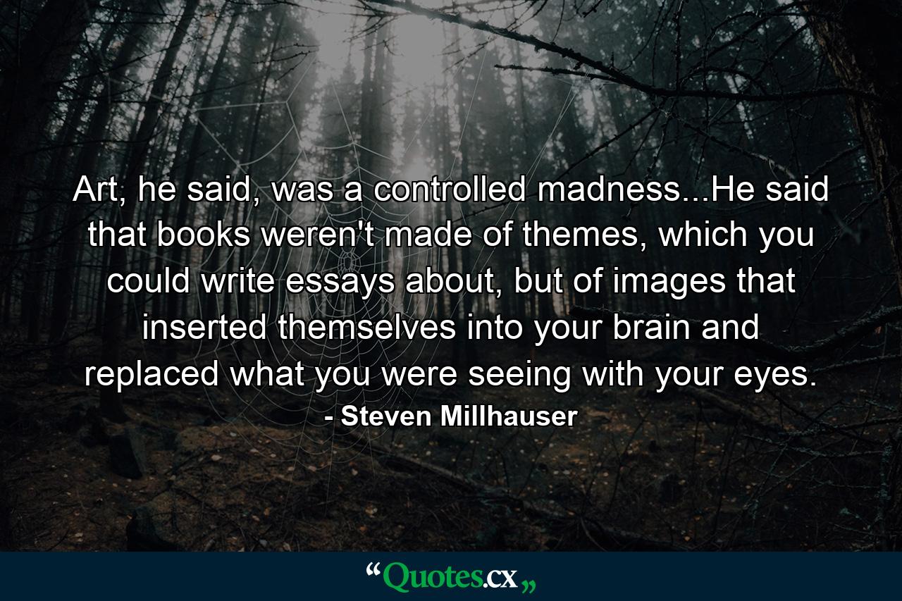 Art, he said, was a controlled madness...He said that books weren't made of themes, which you could write essays about, but of images that inserted themselves into your brain and replaced what you were seeing with your eyes. - Quote by Steven Millhauser