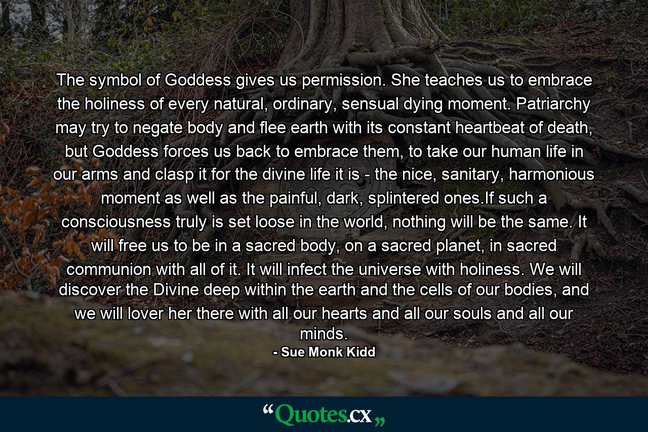 The symbol of Goddess gives us permission. She teaches us to embrace the holiness of every natural, ordinary, sensual dying moment. Patriarchy may try to negate body and flee earth with its constant heartbeat of death, but Goddess forces us back to embrace them, to take our human life in our arms and clasp it for the divine life it is - the nice, sanitary, harmonious moment as well as the painful, dark, splintered ones.If such a consciousness truly is set loose in the world, nothing will be the same. It will free us to be in a sacred body, on a sacred planet, in sacred communion with all of it. It will infect the universe with holiness. We will discover the Divine deep within the earth and the cells of our bodies, and we will lover her there with all our hearts and all our souls and all our minds. - Quote by Sue Monk Kidd