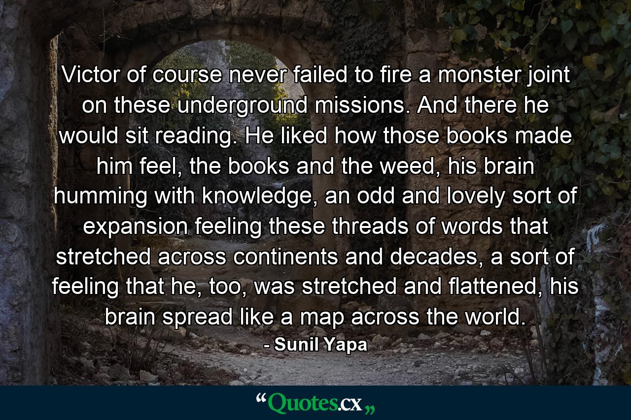 Victor of course never failed to fire a monster joint on these underground missions. And there he would sit reading. He liked how those books made him feel, the books and the weed, his brain humming with knowledge, an odd and lovely sort of expansion feeling these threads of words that stretched across continents and decades, a sort of feeling that he, too, was stretched and flattened, his brain spread like a map across the world. - Quote by Sunil Yapa