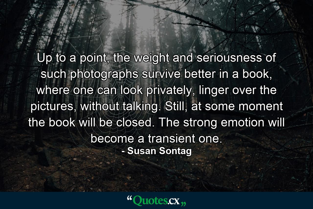 Up to a point, the weight and seriousness of such photographs survive better in a book, where one can look privately, linger over the pictures, without talking. Still, at some moment the book will be closed. The strong emotion will become a transient one. - Quote by Susan Sontag