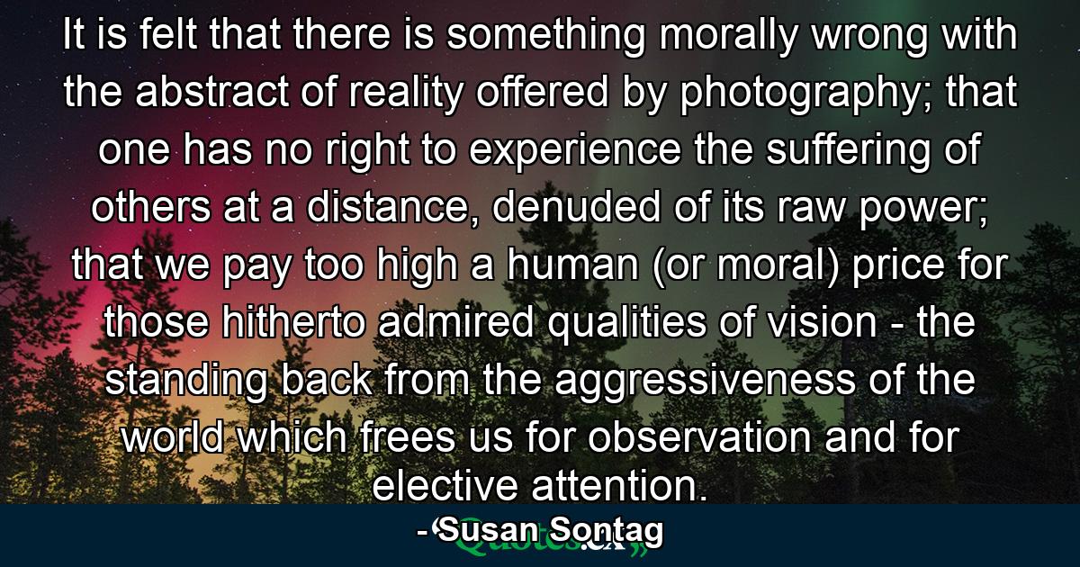 It is felt that there is something morally wrong with the abstract of reality offered by photography; that one has no right to experience the suffering of others at a distance, denuded of its raw power; that we pay too high a human (or moral) price for those hitherto admired qualities of vision - the standing back from the aggressiveness of the world which frees us for observation and for elective attention. - Quote by Susan Sontag