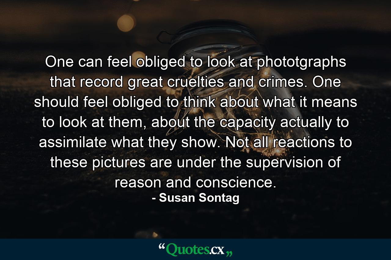 One can feel obliged to look at phototgraphs that record great cruelties and crimes. One should feel obliged to think about what it means to look at them, about the capacity actually to assimilate what they show. Not all reactions to these pictures are under the supervision of reason and conscience. - Quote by Susan Sontag