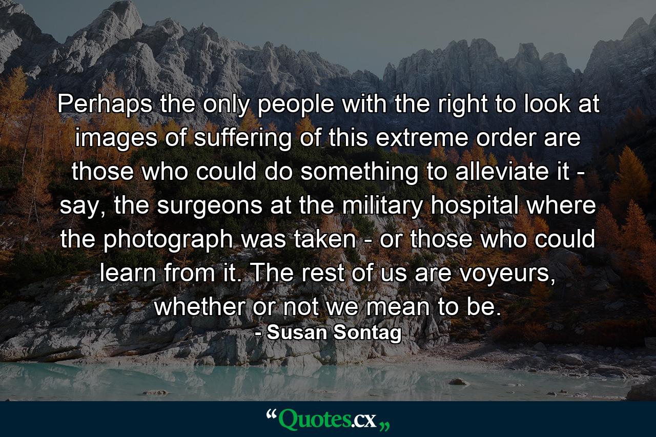 Perhaps the only people with the right to look at images of suffering of this extreme order are those who could do something to alleviate it - say, the surgeons at the military hospital where the photograph was taken - or those who could learn from it. The rest of us are voyeurs, whether or not we mean to be. - Quote by Susan Sontag