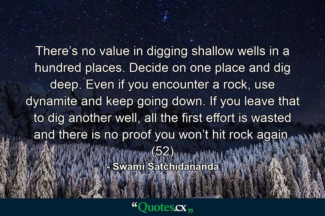 There’s no value in digging shallow wells in a hundred places. Decide on one place and dig deep. Even if you encounter a rock, use dynamite and keep going down. If you leave that to dig another well, all the first effort is wasted and there is no proof you won’t hit rock again. (52) - Quote by Swami Satchidananda