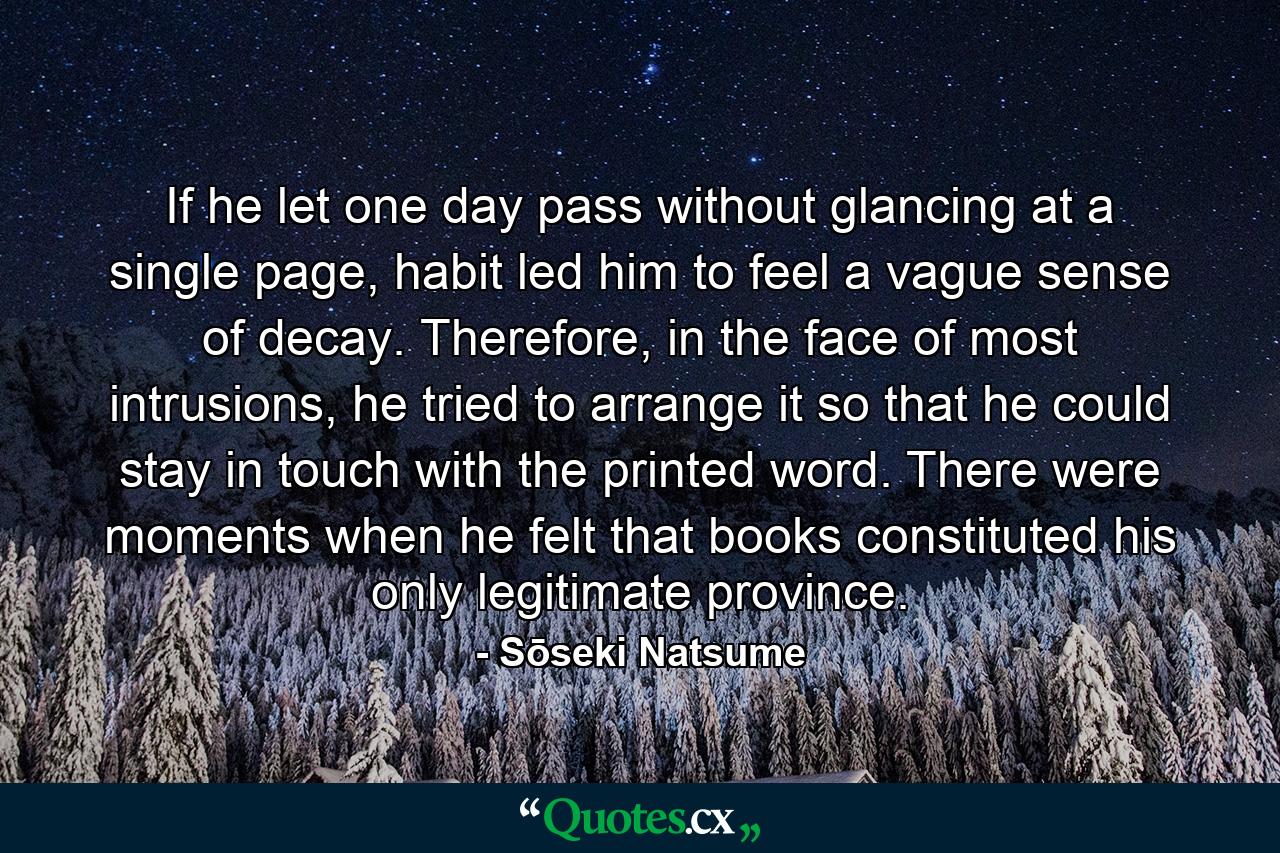 If he let one day pass without glancing at a single page, habit led him to feel a vague sense of decay. Therefore, in the face of most intrusions, he tried to arrange it so that he could stay in touch with the printed word. There were moments when he felt that books constituted his only legitimate province. - Quote by Sōseki Natsume