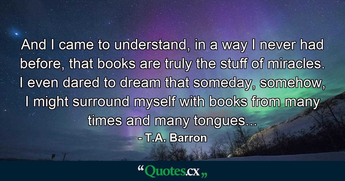 And I came to understand, in a way I never had before, that books are truly the stuff of miracles. I even dared to dream that someday, somehow, I might surround myself with books from many times and many tongues... - Quote by T.A. Barron