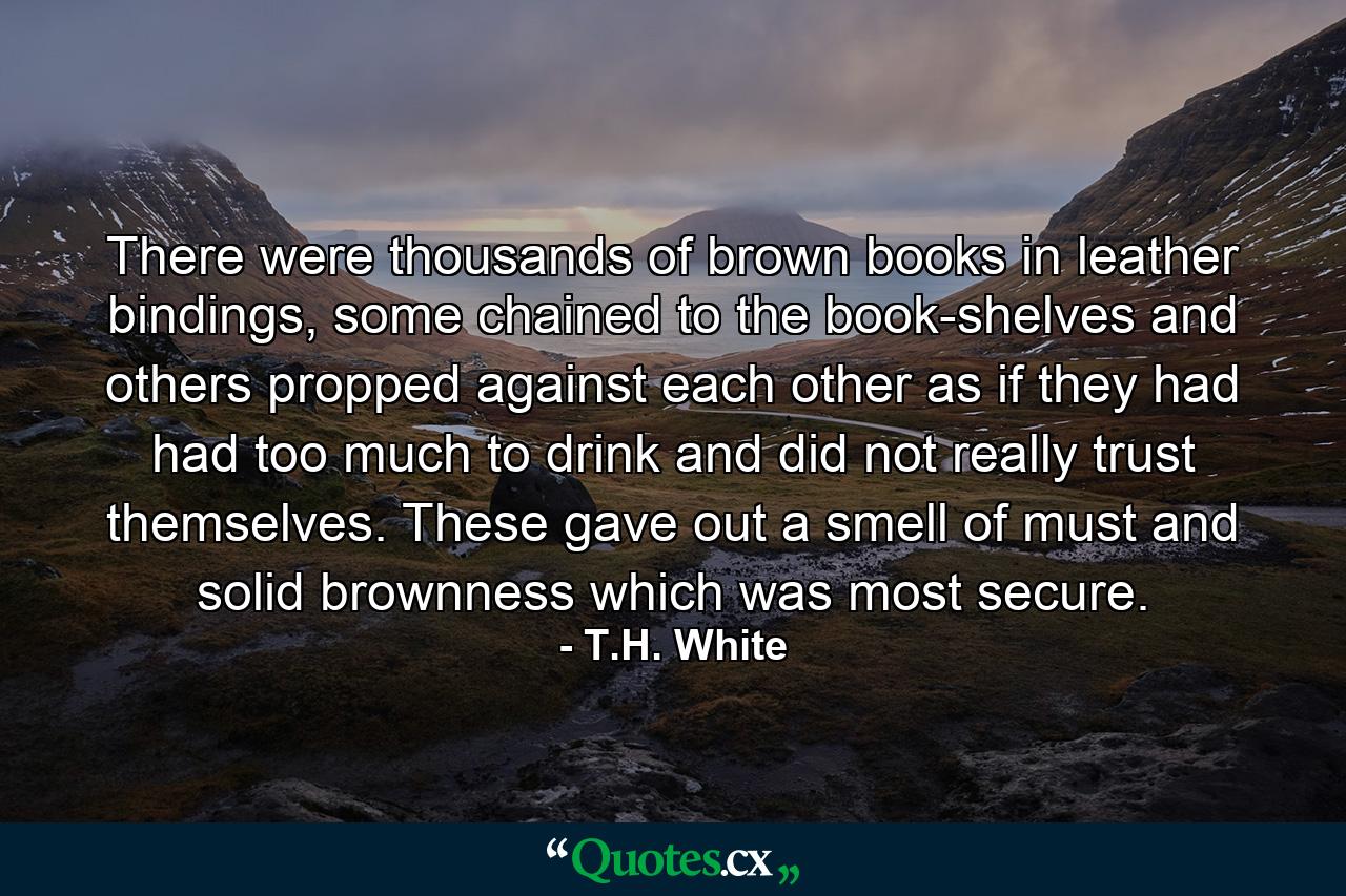 There were thousands of brown books in leather bindings, some chained to the book-shelves and others propped against each other as if they had had too much to drink and did not really trust themselves. These gave out a smell of must and solid brownness which was most secure. - Quote by T.H. White