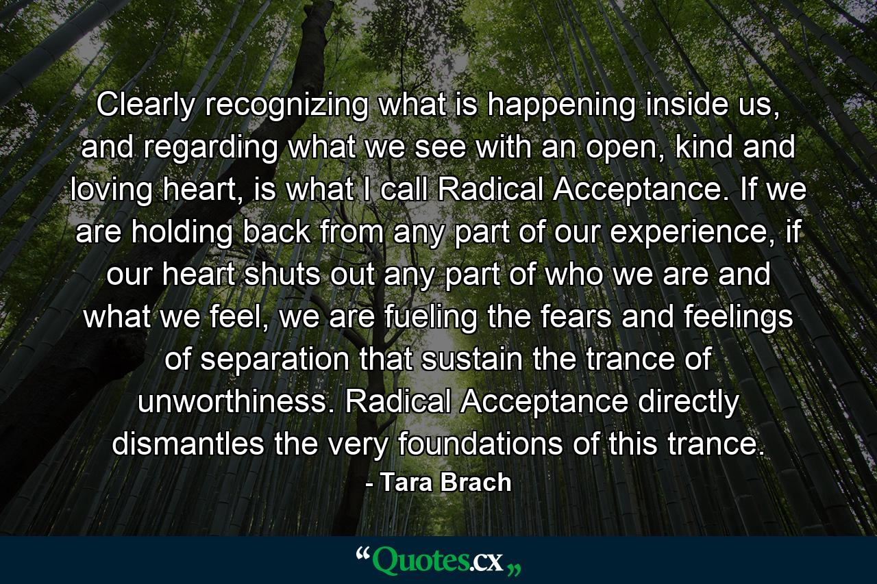 Clearly recognizing what is happening inside us, and regarding what we see with an open, kind and loving heart, is what I call Radical Acceptance. If we are holding back from any part of our experience, if our heart shuts out any part of who we are and what we feel, we are fueling the fears and feelings of separation that sustain the trance of unworthiness. Radical Acceptance directly dismantles the very foundations of this trance. - Quote by Tara Brach