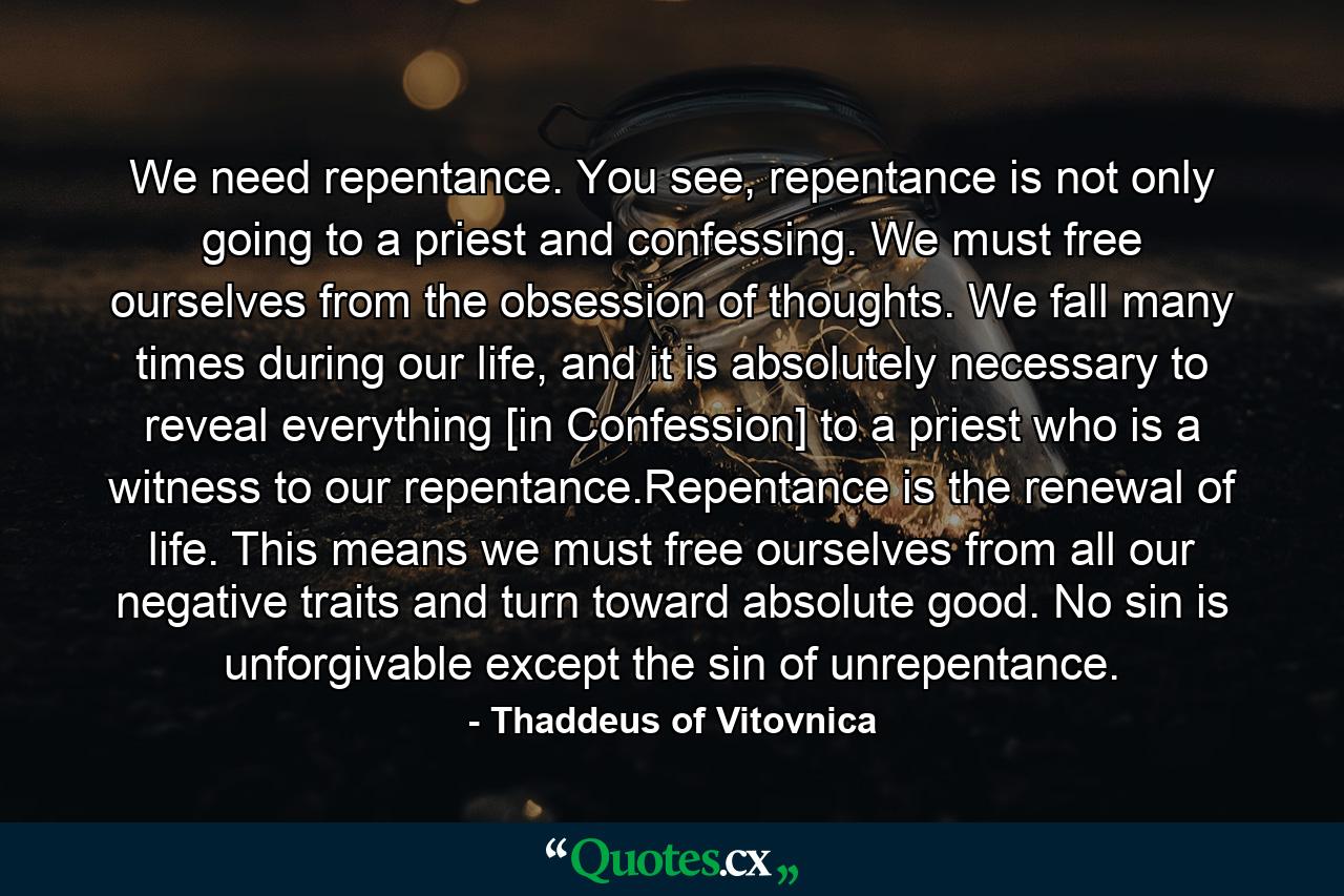 We need repentance. You see, repentance is not only going to a priest and confessing. We must free ourselves from the obsession of thoughts. We fall many times during our life, and it is absolutely necessary to reveal everything [in Confession] to a priest who is a witness to our repentance.Repentance is the renewal of life. This means we must free ourselves from all our negative traits and turn toward absolute good. No sin is unforgivable except the sin of unrepentance. - Quote by Thaddeus of Vitovnica