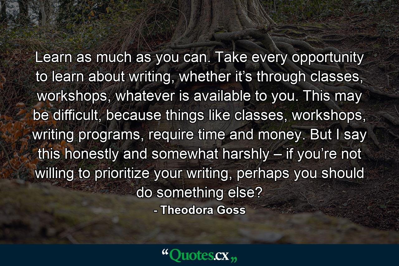 Learn as much as you can. Take every opportunity to learn about writing, whether it’s through classes, workshops, whatever is available to you. This may be difficult, because things like classes, workshops, writing programs, require time and money. But I say this honestly and somewhat harshly – if you’re not willing to prioritize your writing, perhaps you should do something else? - Quote by Theodora Goss