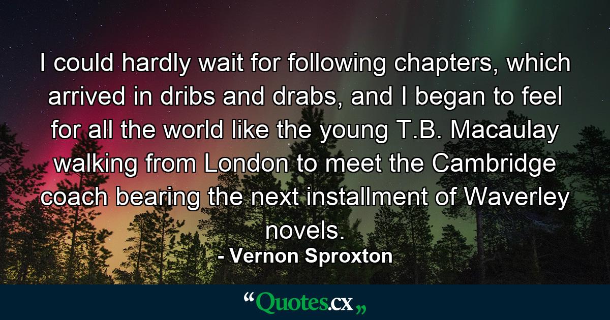 I could hardly wait for following chapters, which arrived in dribs and drabs, and I began to feel for all the world like the young T.B. Macaulay walking from London to meet the Cambridge coach bearing the next installment of Waverley novels. - Quote by Vernon Sproxton