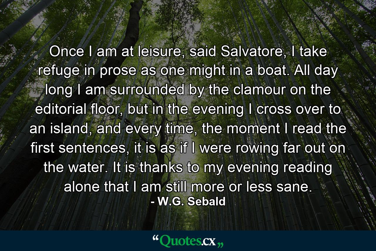 Once I am at leisure, said Salvatore, I take refuge in prose as one might in a boat. All day long I am surrounded by the clamour on the editorial floor, but in the evening I cross over to an island, and every time, the moment I read the first sentences, it is as if I were rowing far out on the water. It is thanks to my evening reading alone that I am still more or less sane. - Quote by W.G. Sebald