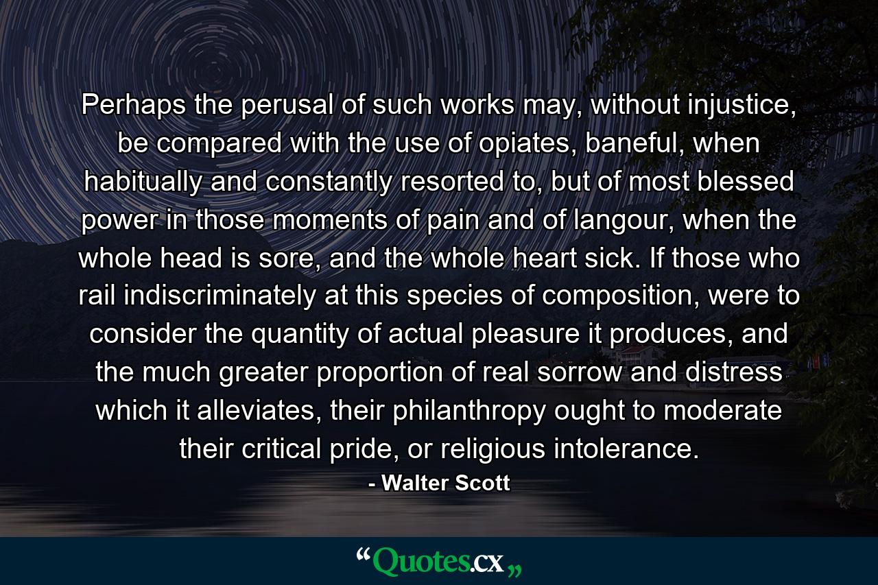 Perhaps the perusal of such works may, without injustice, be compared with the use of opiates, baneful, when habitually and constantly resorted to, but of most blessed power in those moments of pain and of langour, when the whole head is sore, and the whole heart sick. If those who rail indiscriminately at this species of composition, were to consider the quantity of actual pleasure it produces, and the much greater proportion of real sorrow and distress which it alleviates, their philanthropy ought to moderate their critical pride, or religious intolerance. - Quote by Walter Scott