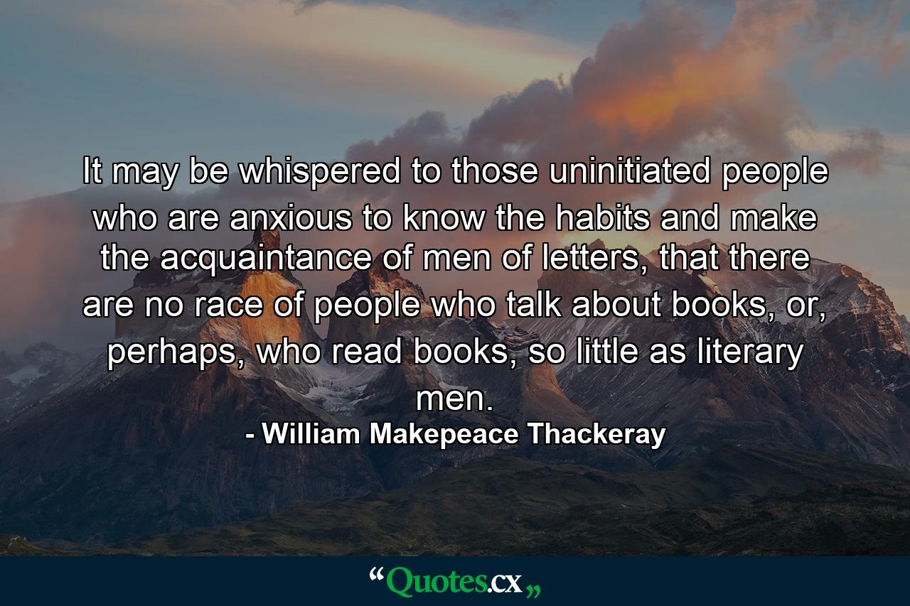 It may be whispered to those uninitiated people who are anxious to know the habits and make the acquaintance of men of letters, that there are no race of people who talk about books, or, perhaps, who read books, so little as literary men. - Quote by William Makepeace Thackeray