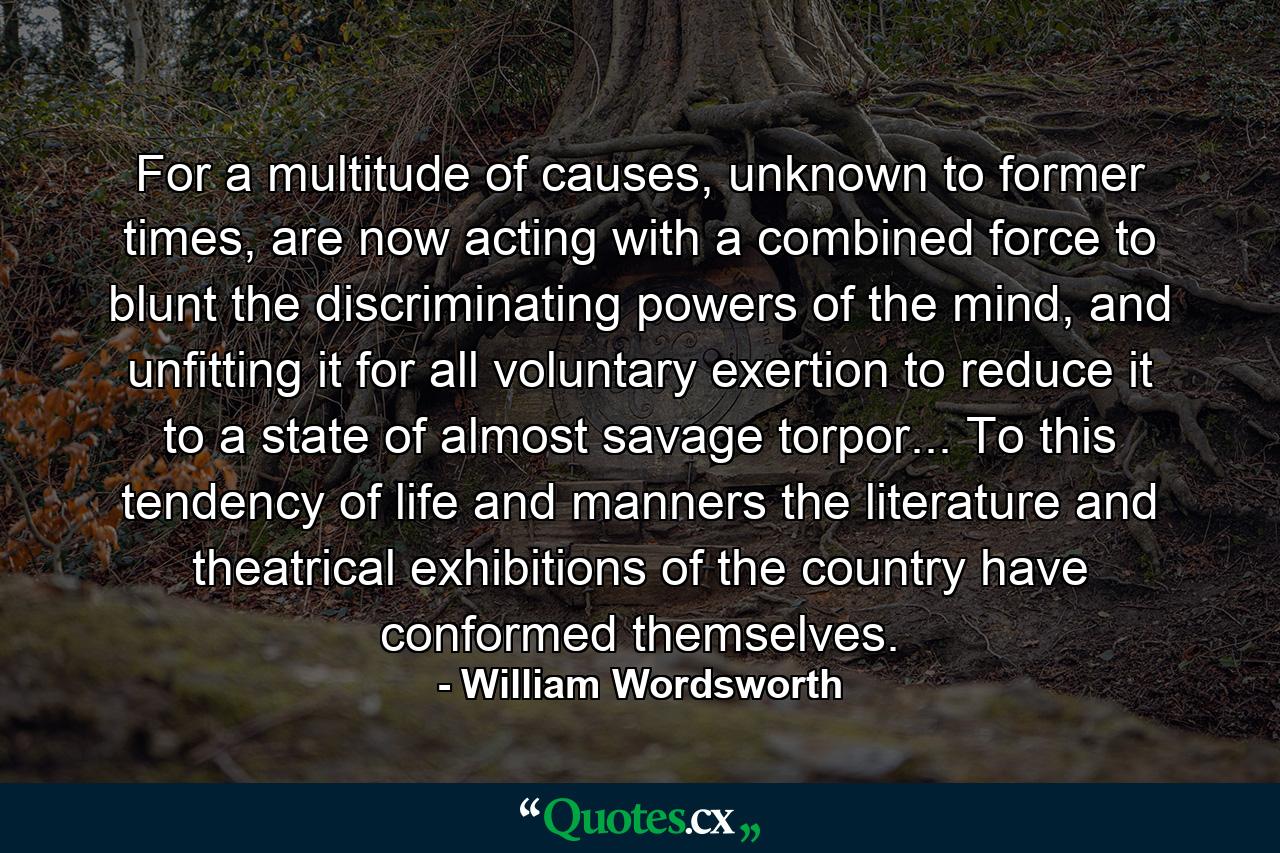 For a multitude of causes, unknown to former times, are now acting with a combined force to blunt the discriminating powers of the mind, and unfitting it for all voluntary exertion to reduce it to a state of almost savage torpor... To this tendency of life and manners the literature and theatrical exhibitions of the country have conformed themselves. - Quote by William Wordsworth