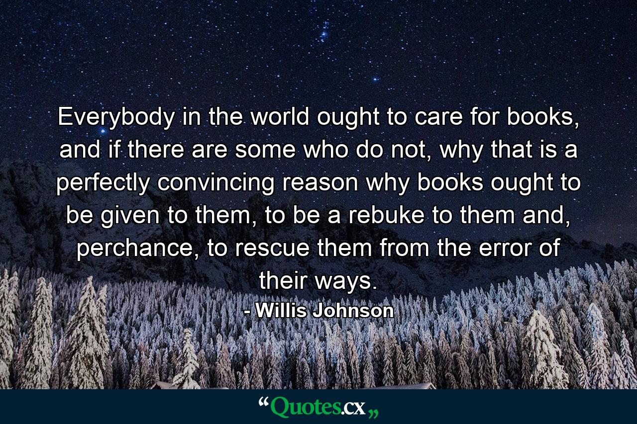 Everybody in the world ought to care for books, and if there are some who do not, why that is a perfectly convincing reason why books ought to be given to them, to be a rebuke to them and, perchance, to rescue them from the error of their ways. - Quote by Willis Johnson