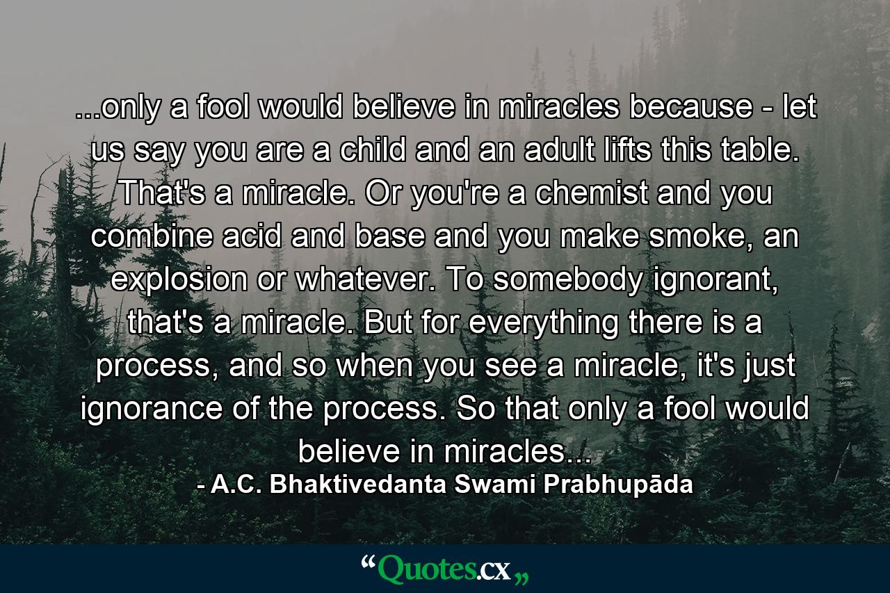 ...only a fool would believe in miracles because - let us say you are a child and an adult lifts this table. That's a miracle. Or you're a chemist and you combine acid and base and you make smoke, an explosion or whatever. To somebody ignorant, that's a miracle. But for everything there is a process, and so when you see a miracle, it's just ignorance of the process. So that only a fool would believe in miracles... - Quote by A.C. Bhaktivedanta Swami Prabhupāda