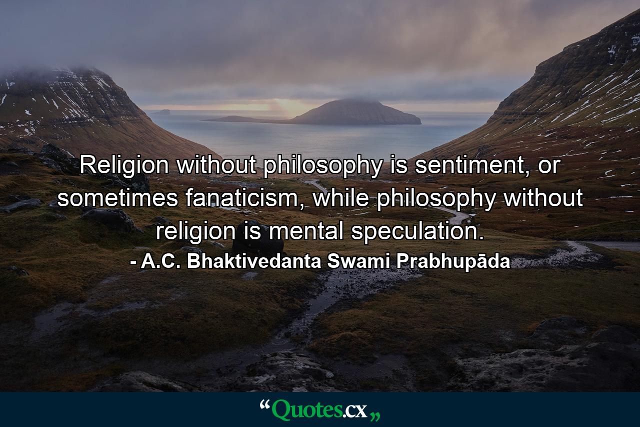 Religion without philosophy is sentiment, or sometimes fanaticism, while philosophy without religion is mental speculation. - Quote by A.C. Bhaktivedanta Swami Prabhupāda