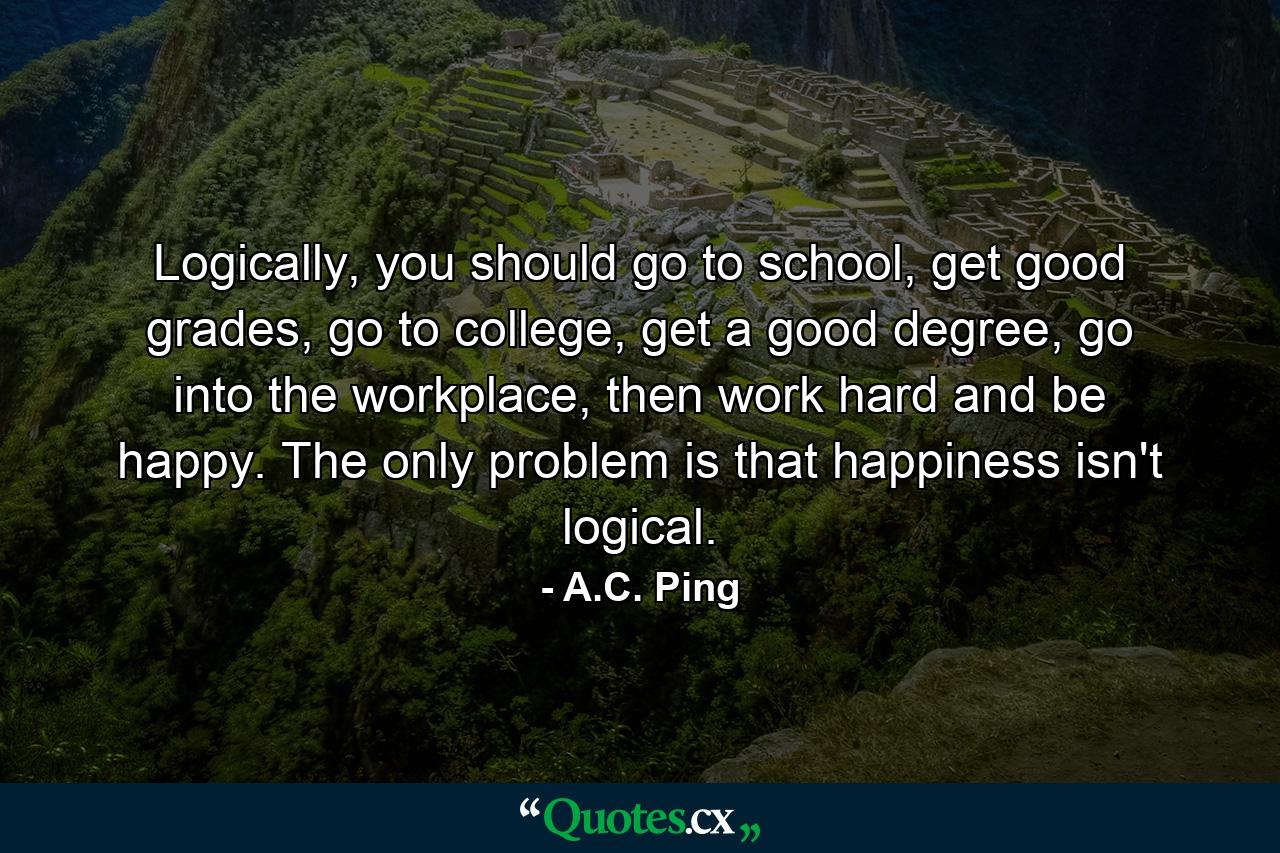 Logically, you should go to school, get good grades, go to college, get a good degree, go into the workplace, then work hard and be happy. The only problem is that happiness isn't logical. - Quote by A.C. Ping