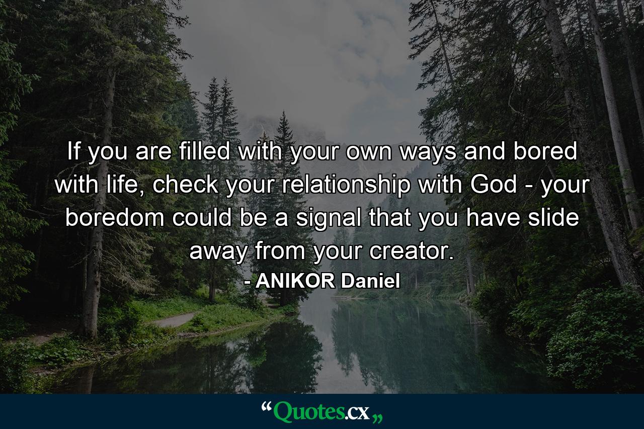 If you are filled with your own ways and bored with life, check your relationship with God - your boredom could be a signal that you have slide away from your creator. - Quote by ANIKOR Daniel