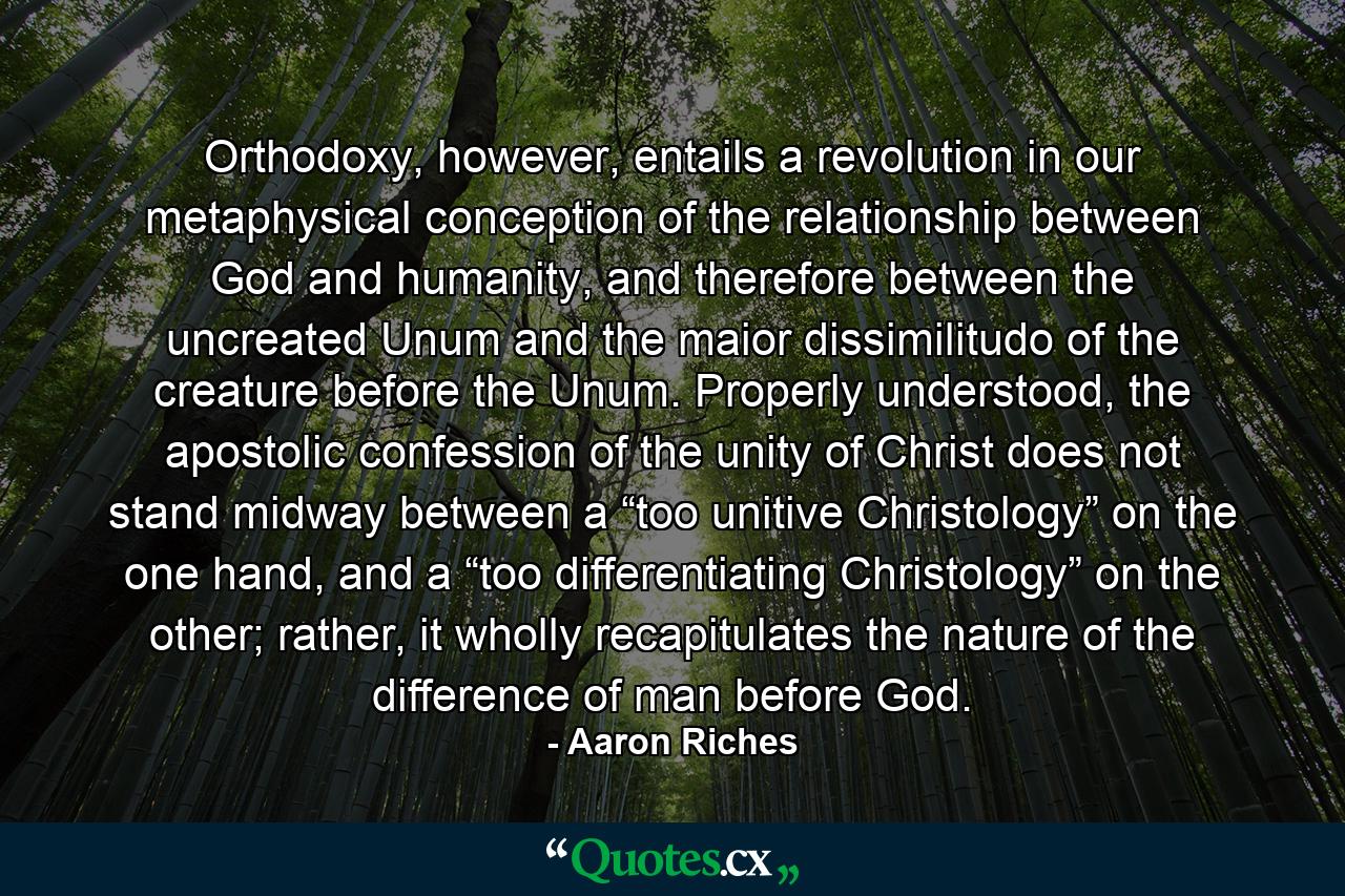 Orthodoxy, however, entails a revolution in our metaphysical conception of the relationship between God and humanity, and therefore between the uncreated Unum and the maior dissimilitudo of the creature before the Unum. Properly understood, the apostolic confession of the unity of Christ does not stand midway between a “too unitive Christology” on the one hand, and a “too differentiating Christology” on the other; rather, it wholly recapitulates the nature of the difference of man before God. - Quote by Aaron Riches