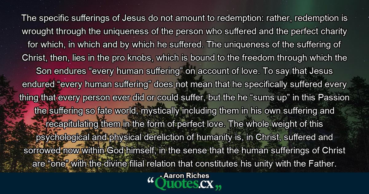 The specific sufferings of Jesus do not amount to redemption: rather, redemption is wrought through the uniqueness of the person who suffered and the perfect charity for which, in which and by which he suffered. The uniqueness of the suffering of Christ, then, lies in the pro knobs, which is bound to the freedom through which the Son endures “every human suffering” on account of love. To say that Jesus endured “every human suffering” does not mean that he specifically suffered every thing that every person ever did or could suffer, but the he “sums up” in this Passion the suffering so fate world, mystically including them in his own suffering and recapitulating them in the form of perfect love. The whole weight of this psychological and physical dereliction of humanity is, in Christ, suffered and sorrowed now within God himself, in the sense that the human sufferings of Christ are “one” with the divine filial relation that constitutes his unity with the Father. - Quote by Aaron Riches