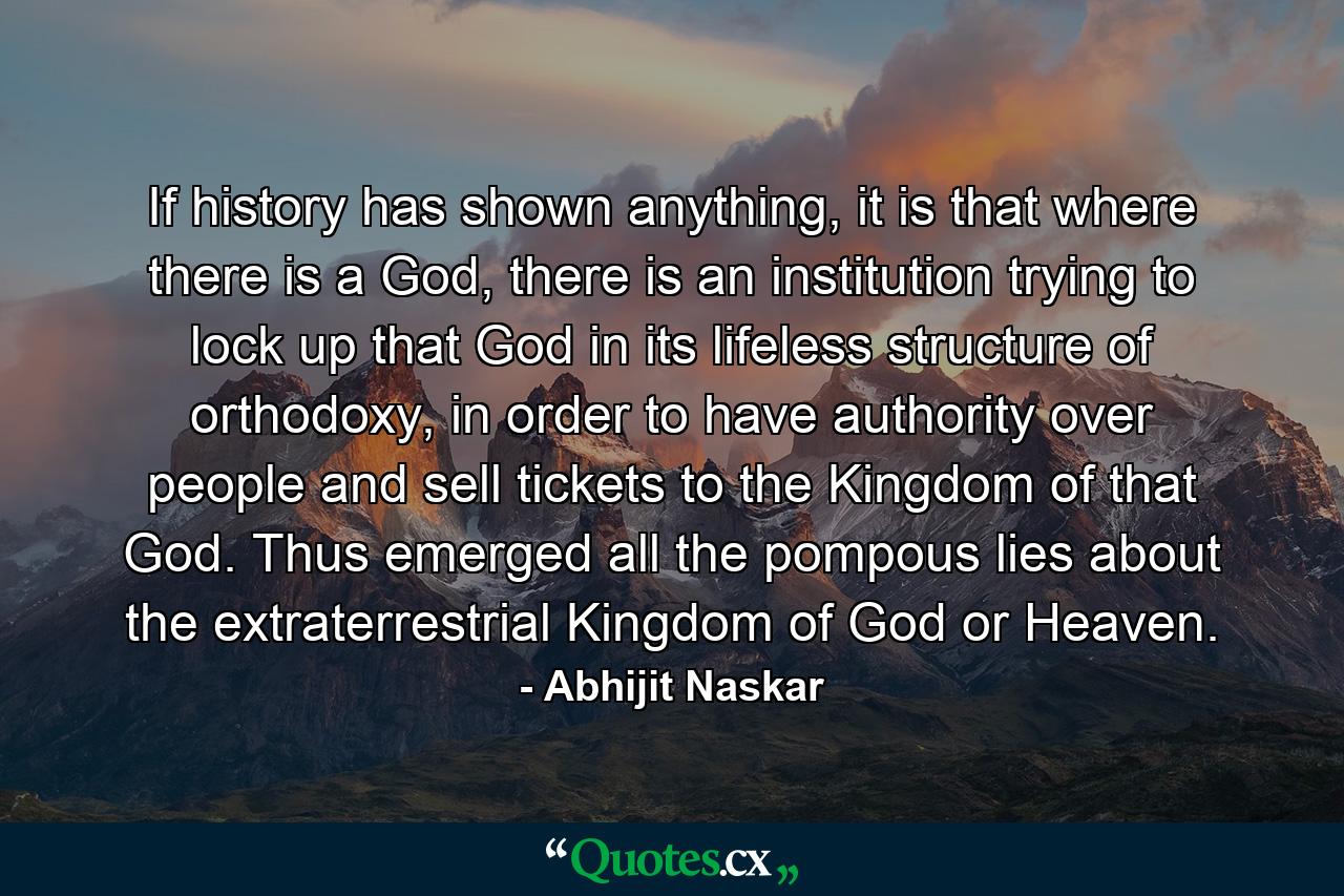 If history has shown anything, it is that where there is a God, there is an institution trying to lock up that God in its lifeless structure of orthodoxy, in order to have authority over people and sell tickets to the Kingdom of that God. Thus emerged all the pompous lies about the extraterrestrial Kingdom of God or Heaven. - Quote by Abhijit Naskar