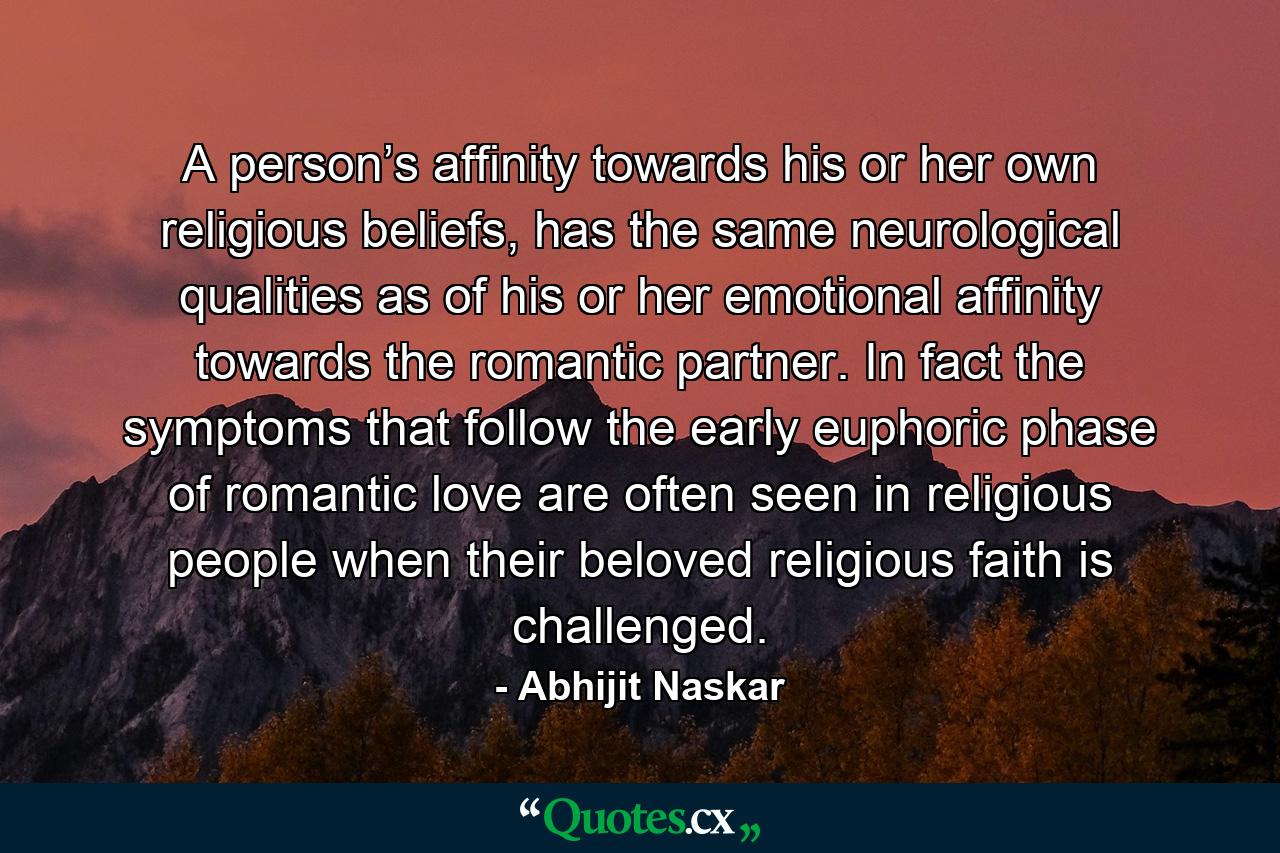 A person’s affinity towards his or her own religious beliefs, has the same neurological qualities as of his or her emotional affinity towards the romantic partner. In fact the symptoms that follow the early euphoric phase of romantic love are often seen in religious people when their beloved religious faith is challenged. - Quote by Abhijit Naskar