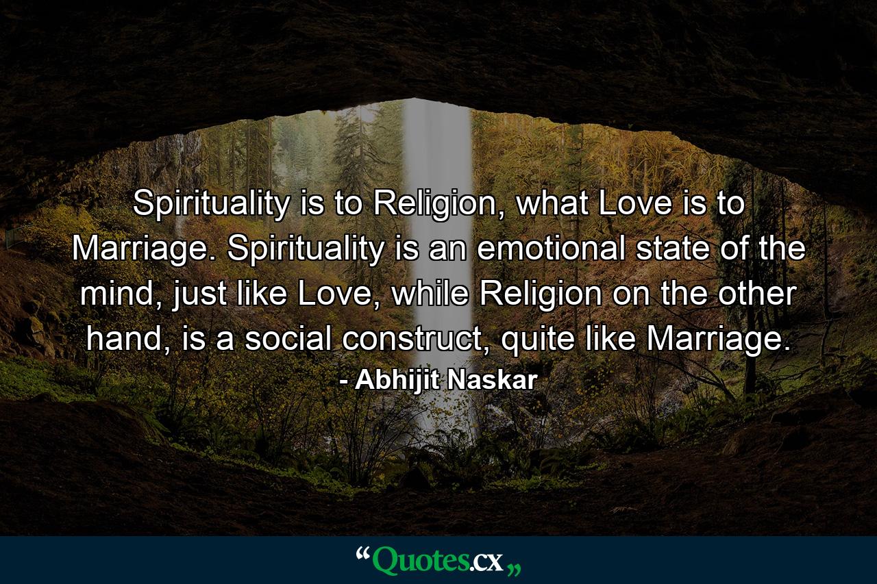 Spirituality is to Religion, what Love is to Marriage. Spirituality is an emotional state of the mind, just like Love, while Religion on the other hand, is a social construct, quite like Marriage. - Quote by Abhijit Naskar