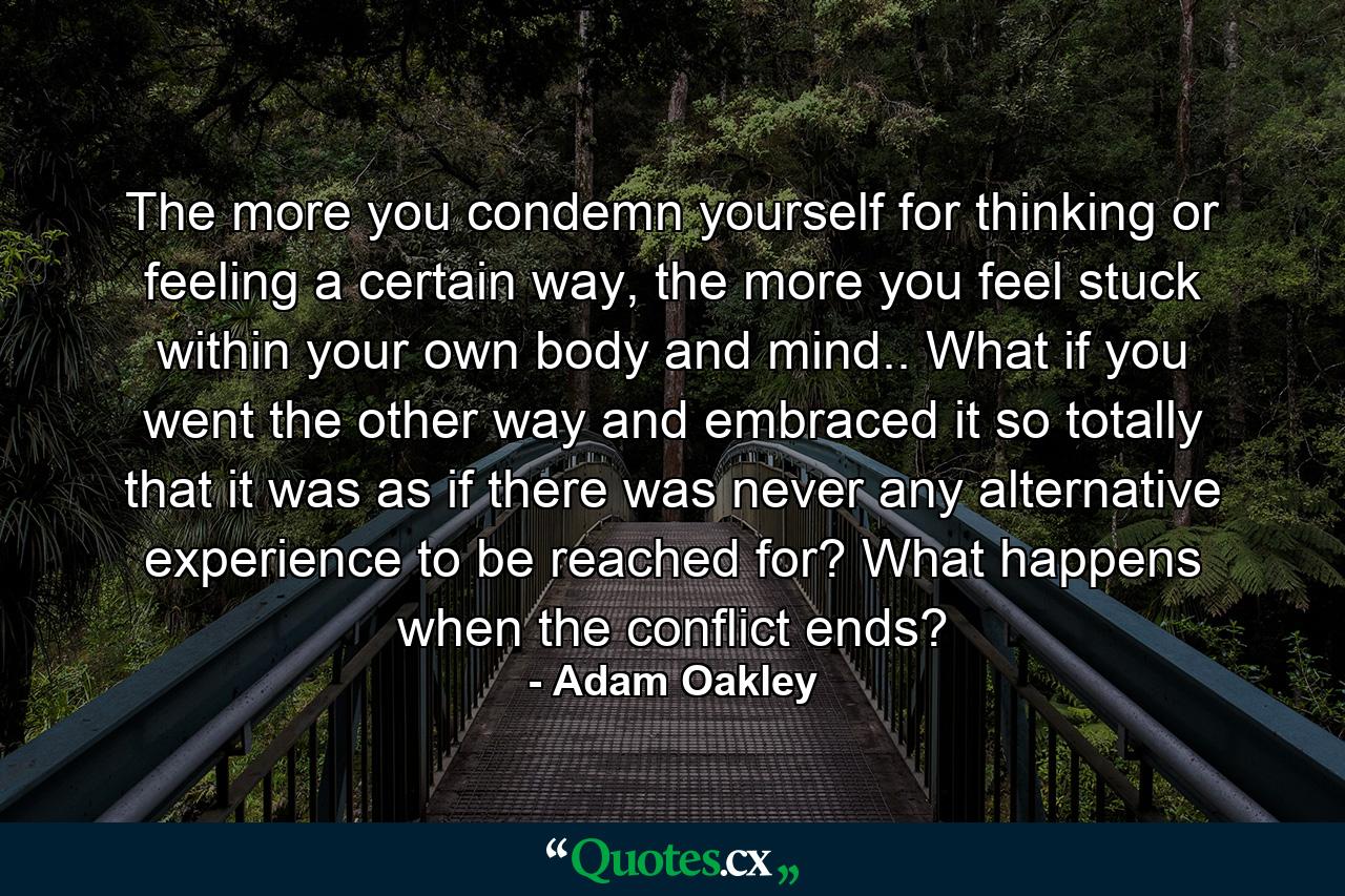 The more you condemn yourself for thinking or feeling a certain way, the more you feel stuck within your own body and mind.. What if you went the other way and embraced it so totally that it was as if there was never any alternative experience to be reached for? What happens when the conflict ends? - Quote by Adam Oakley