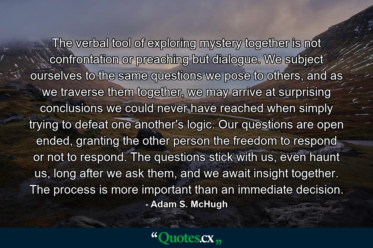 The verbal tool of exploring mystery together is not confrontation or preaching but dialogue. We subject ourselves to the same questions we pose to others, and as we traverse them together, we may arrive at surprising conclusions we could never have reached when simply trying to defeat one another's logic. Our questions are open ended, granting the other person the freedom to respond or not to respond. The questions stick with us, even haunt us, long after we ask them, and we await insight together. The process is more important than an immediate decision. - Quote by Adam S. McHugh